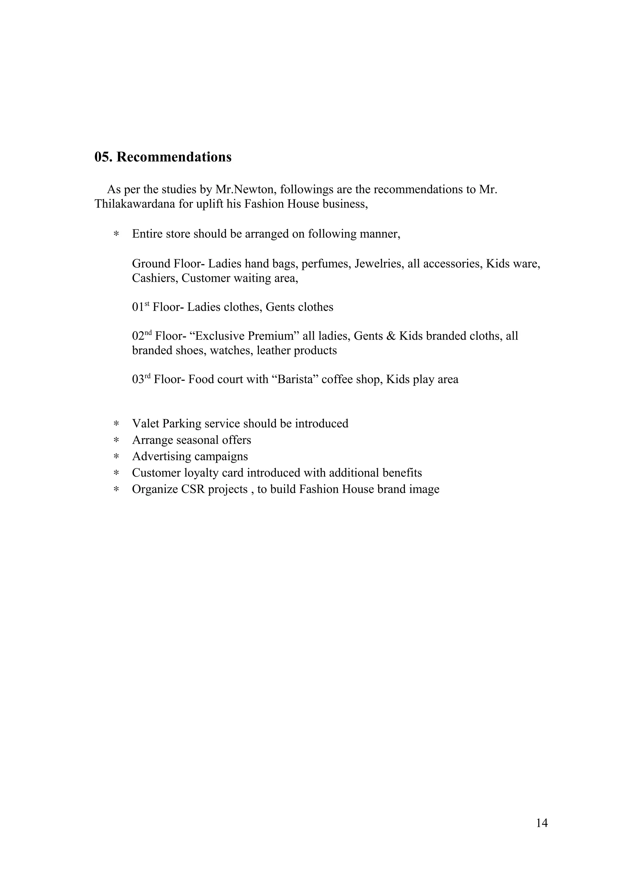 05. Recommendations
As per the studies by Mr.Newton, followings are the recommendations to Mr.
Thilakawardana for uplift his Fashion House business,
∗ Entire store should be arranged on following manner,
Ground Floor- Ladies hand bags, perfumes, Jewelries, all accessories, Kids ware,
Cashiers, Customer waiting area,
01st
Floor- Ladies clothes, Gents clothes
02nd
Floor- “Exclusive Premium” all ladies, Gents & Kids branded cloths, all
branded shoes, watches, leather products
03rd
Floor- Food court with “Barista” coffee shop, Kids play area
∗ Valet Parking service should be introduced
∗ Arrange seasonal offers
∗ Advertising campaigns
∗ Customer loyalty card introduced with additional benefits
∗ Organize CSR projects , to build Fashion House brand image
14
 
