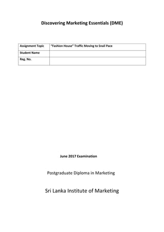 Discovering Marketing Essentials (DME)
Assignment Topic “Fashion House” Traffic Moving to Snail Pace
Student Name
Reg. No.
June 2017 Examination
Postgraduate Diploma in Marketing
Sri Lanka Institute of Marketing
 