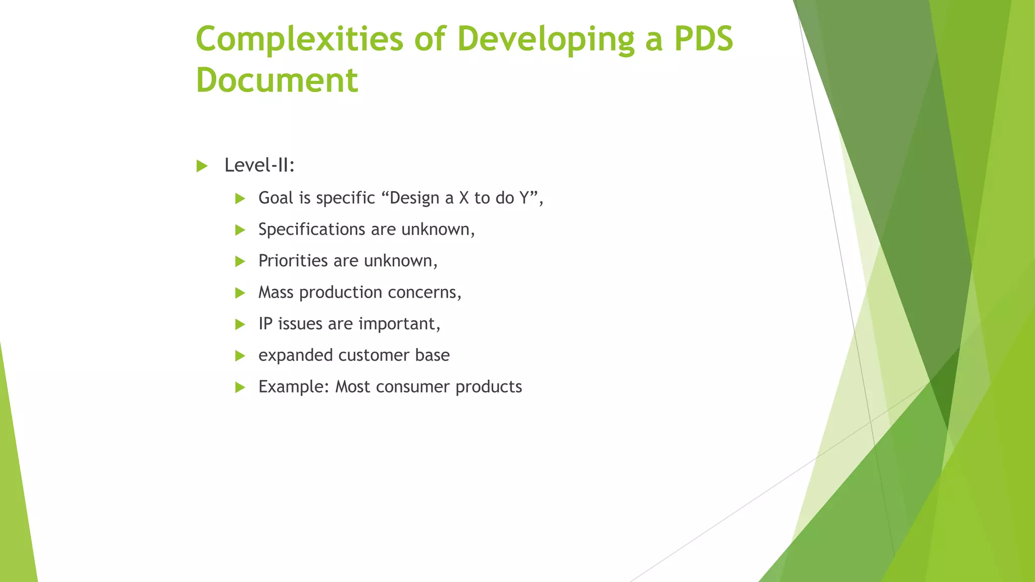 Complexities of Developing a PDS
Document
 Level-II:
 Goal is specific “Design a X to do Y”,
 Specifications are unknown,
 Priorities are unknown,
 Mass production concerns,
 IP issues are important,
 expanded customer base
 Example: Most consumer products
 