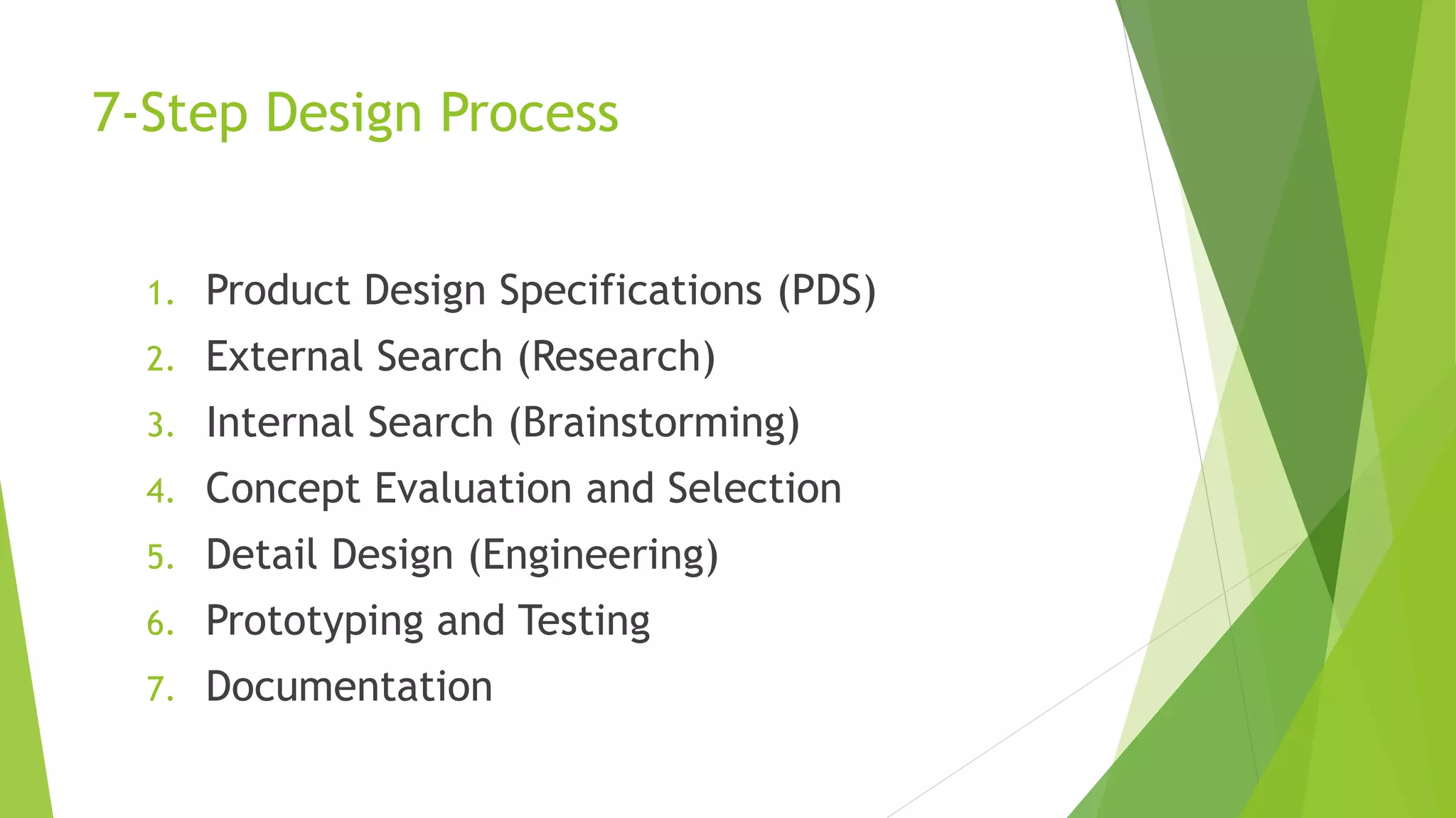 7-Step Design Process
1. Product Design Specifications (PDS)
2. External Search (Research)
3. Internal Search (Brainstorming)
4. Concept Evaluation and Selection
5. Detail Design (Engineering)
6. Prototyping and Testing
7. Documentation
 
