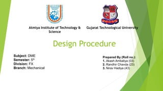 Design Procedure
Subject: DME
Semester: 5th
Division: FX
Branch: Mechanical
Prepared By (Roll no.):
1. Akash Ambaliya (03)
2. Randhir Chavda (23)
3. Nirav Hadiya (43)
Atmiya Institute of Technology &
Science
Gujarat Technological University
 