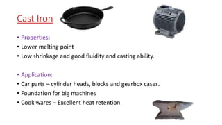 Cast Iron
• Properties:
• Lower melting point
• Low shrinkage and good fluidity and casting ability.
• Application:
• Car parts – cylinder heads, blocks and gearbox cases.
• Foundation for big machines
• Cook wares – Excellent heat retention
 