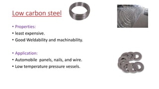 Low carbon steel
• Properties:
• least expensive.
• Good Weldability and machinability.
• Application:
• Automobile panels, nails, and wire.
• Low temperature pressure vessels.
 
