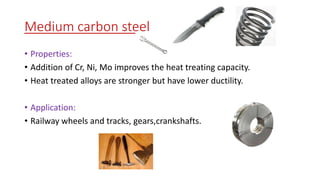 Medium carbon steel
• Properties:
• Addition of Cr, Ni, Mo improves the heat treating capacity.
• Heat treated alloys are stronger but have lower ductility.
• Application:
• Railway wheels and tracks, gears,crankshafts.
 