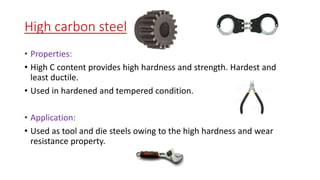 High carbon steel
• Properties:
• High C content provides high hardness and strength. Hardest and
least ductile.
• Used in hardened and tempered condition.
• Application:
• Used as tool and die steels owing to the high hardness and wear
resistance property.
 
