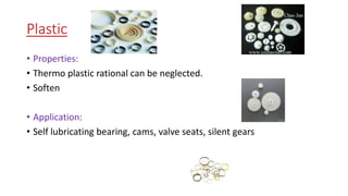 Plastic
• Properties:
• Thermo plastic rational can be neglected.
• Soften
• Application:
• Self lubricating bearing, cams, valve seats, silent gears
 
