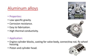 Aluminum alloys
• Properties:
• Low specific gravity.
• Corrosion resistance.
• Easy to fabrication.
• High thermal conductivity.
• Application:
• Engine cylinder blocks, casting for valve body, connecting rod, fly wheel
housing.
• Piston and cylinder head.
 