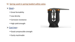 b) Spring used in spring loaded safety valve.
 Steel:-
 Great formability
 Low density
 Corrosion resistance
 High yield strength
 Cast Iron:-
 Good compressible strength
 Easily machinable
 