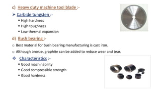c) Heavy duty machine tool blade :-
 Carbide tungsten :-
 High hardness
 High toughness
 Low thermal expansion
d) Bush bearing :-
o Best material for bush bearing manufacturing is cast iron.
o Although bronze, graphite can be added to reduce wear and tear.
 Characteristics :-
 Good machinability
 Good compressible strength
 Good hardness
 