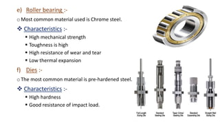 e) Roller bearing :-
o Most common material used is Chrome steel.
 Characteristics :-
 High mechanical strength
 Toughness is high
 High resistance of wear and tear
 Low thermal expansion
f) Dies :-
o The most common material is pre-hardened steel.
 Characteristics :-
 High hardness
 Good resistance of impact load.
 