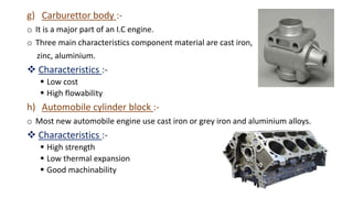 g) Carburettor body :-
o It is a major part of an I.C engine.
o Three main characteristics component material are cast iron,
zinc, aluminium.
 Characteristics :-
 Low cost
 High flowability
h) Automobile cylinder block :-
o Most new automobile engine use cast iron or grey iron and aluminium alloys.
 Characteristics :-
 High strength
 Low thermal expansion
 Good machinability
 