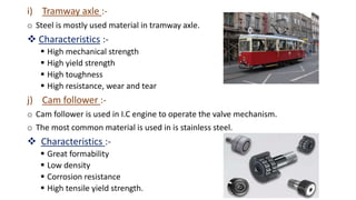 i) Tramway axle :-
o Steel is mostly used material in tramway axle.
 Characteristics :-
 High mechanical strength
 High yield strength
 High toughness
 High resistance, wear and tear
j) Cam follower :-
o Cam follower is used in I.C engine to operate the valve mechanism.
o The most common material is used in is stainless steel.
 Characteristics :-
 Great formability
 Low density
 Corrosion resistance
 High tensile yield strength.
 