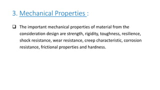3. Mechanical Properties :
 The important mechanical properties of material from the
consideration design are strength, rigidity, toughness, resilience,
shock resistance, wear resistance, creep characteristic, corrosion
resistance, frictional properties and hardness.
 
