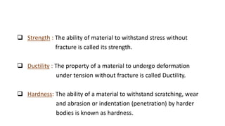 Strength : The ability of material to withstand stress without
fracture is called its strength.
 Ductility : The property of a material to undergo deformation
under tension without fracture is called Ductility.
 Hardness: The ability of a material to withstand scratching, wear
and abrasion or indentation (penetration) by harder
bodies is known as hardness.
 