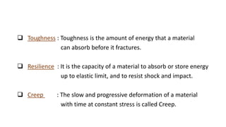  Toughness : Toughness is the amount of energy that a material
can absorb before it fractures.
 Resilience : It is the capacity of a material to absorb or store energy
up to elastic limit, and to resist shock and impact.
 Creep : The slow and progressive deformation of a material
with time at constant stress is called Creep.
 