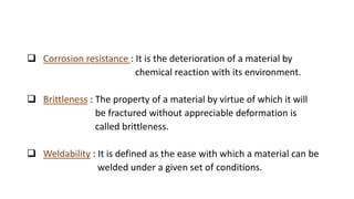  Corrosion resistance : It is the deterioration of a material by
chemical reaction with its environment.
 Brittleness : The property of a material by virtue of which it will
be fractured without appreciable deformation is
called brittleness.
 Weldability : It is defined as the ease with which a material can be
welded under a given set of conditions.
 