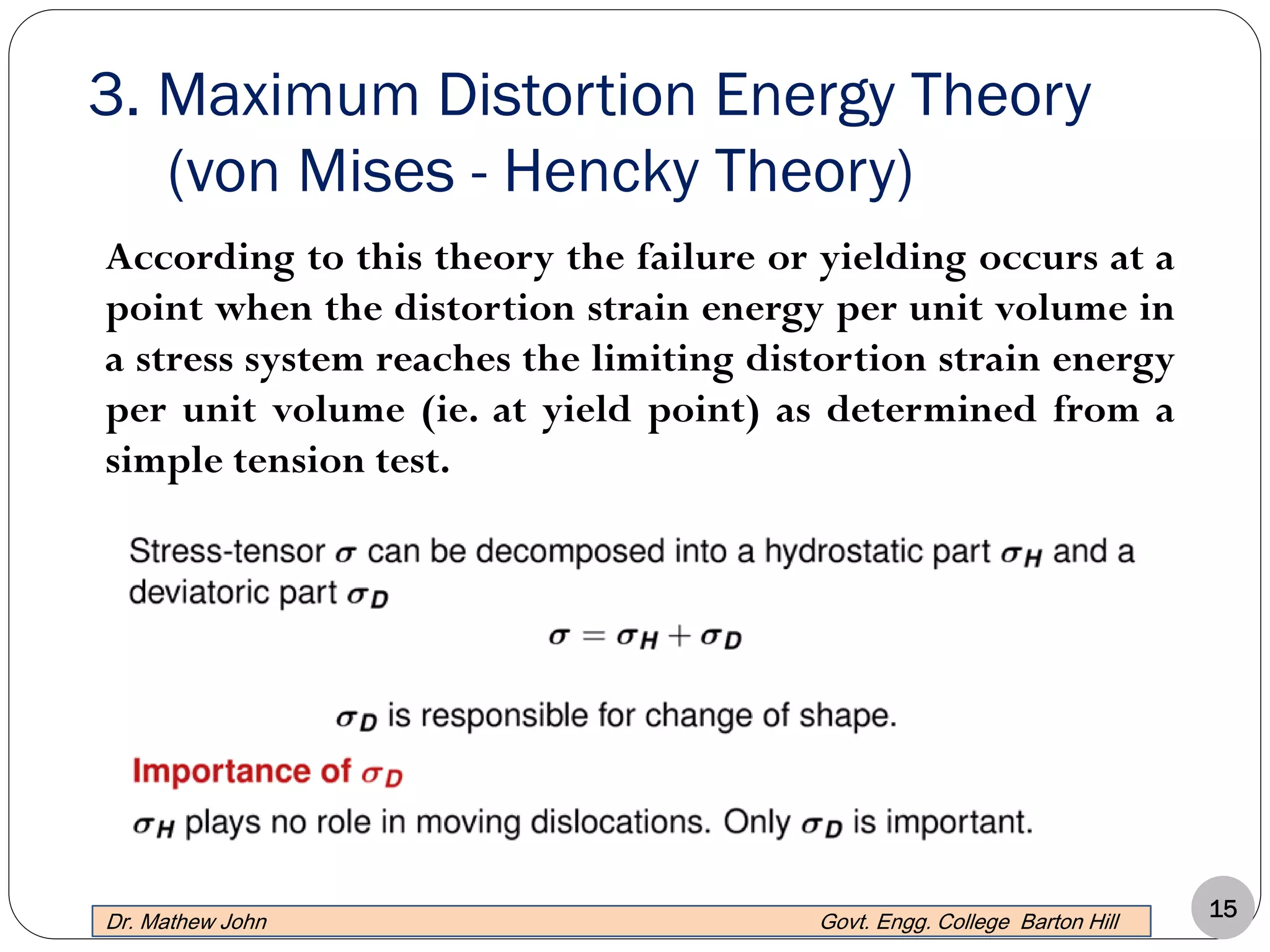 15
3. Maximum Distortion Energy Theory
(von Mises - Hencky Theory)
Dr. Mathew John Govt. Engg. College Barton Hill
According to this theory the failure or yielding occurs at a
point when the distortion strain energy per unit volume in
a stress system reaches the limiting distortion strain energy
per unit volume (ie. at yield point) as determined from a
simple tension test.
 