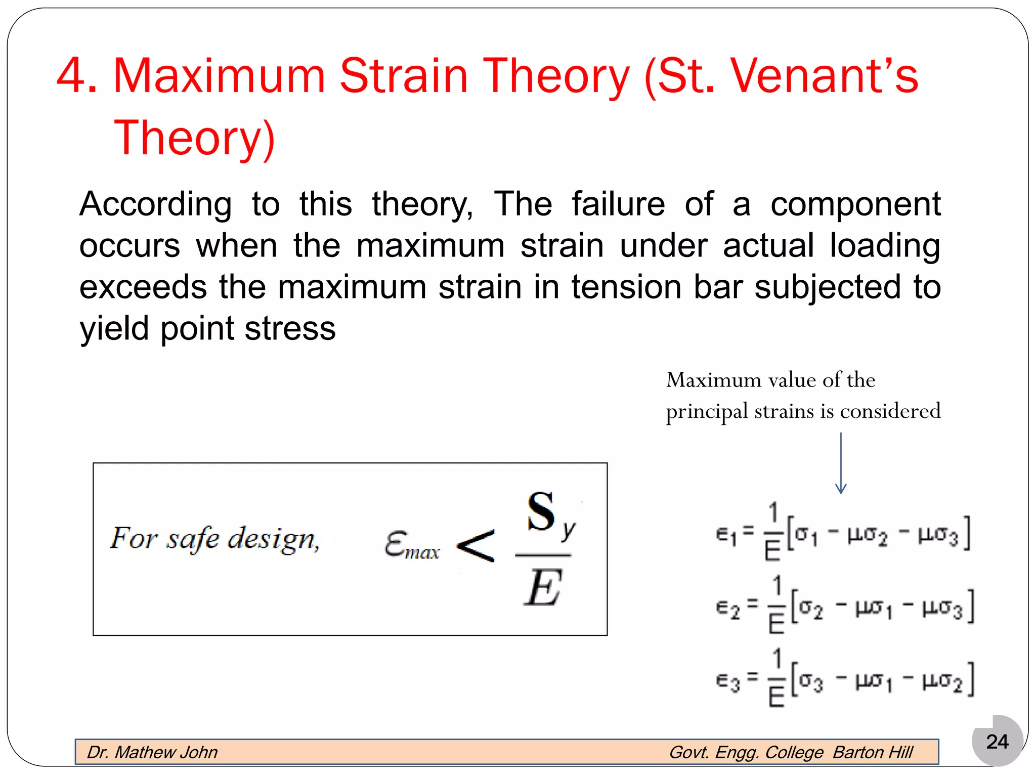 24
4. Maximum Strain Theory (St. Venant’s
Theory)
Maximum value of the
principal strains is considered
According to this theory, The failure of a component
occurs when the maximum strain under actual loading
exceeds the maximum strain in tension bar subjected to
yield point stress
Dr. Mathew John Govt. Engg. College Barton Hill
 