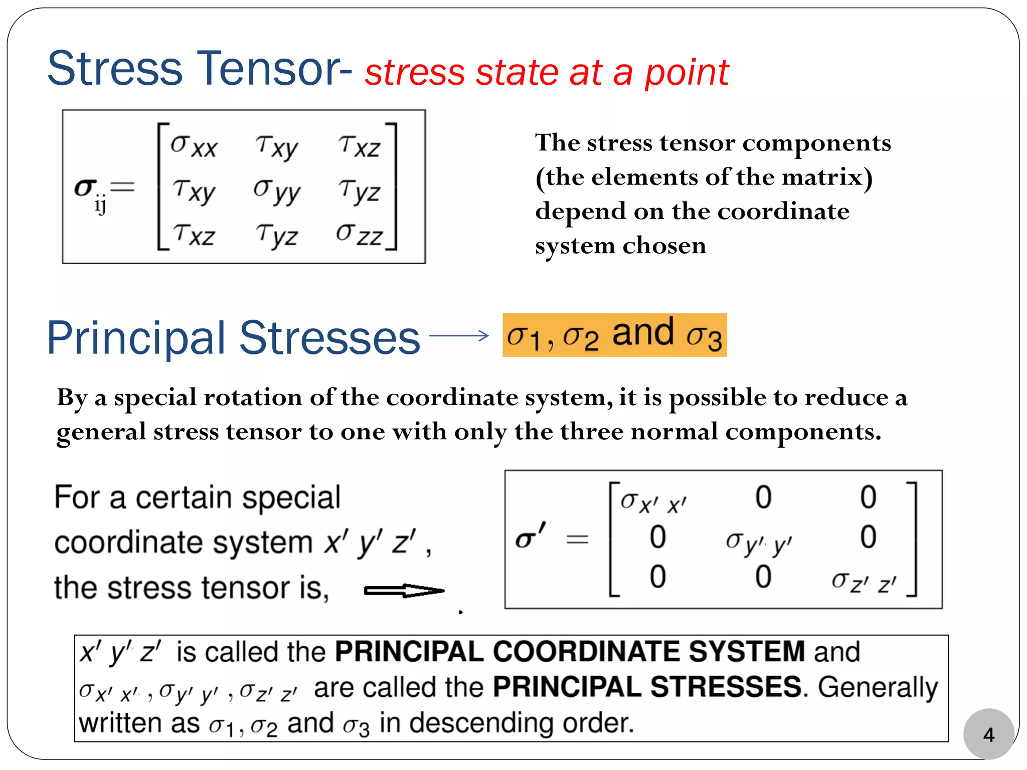 Stress Tensor- stress state at a point
The stress tensor components
(the elements of the matrix)
depend on the coordinate
system chosen
By a special rotation of the coordinate system, it is possible to reduce a
general stress tensor to one with only the three normal components.
Principal Stresses
4
 