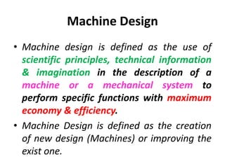 Machine Design
• Machine design is defined as the use of
scientific principles, technical information
& imagination in the description of a
machine or a mechanical system to
perform specific functions with maximum
economy & efficiency.
• Machine Design is defined as the creation
of new design (Machines) or improving the
exist one.
 