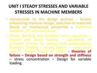 UNIT I STEADY STRESSES AND VARIABLE
STRESSES IN MACHINE MEMBERS
• Introduction to the design process - factors
influencing machine design, selection of materials
based on mechanical properties - Preferred
numbers, fits and tolerances
• Direct, Bending and torsional stress equations –
Impact and shock loading – calculation of
principle stresses for various load combinations,
eccentric loading – curved beams – crane hook
and ‘C’ frame- Factor of safety - theories of
failure – Design based on strength and stiffness
– stress concentration – Design for variable
loading.
 
