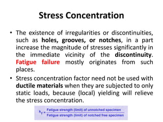 Stress Concentration
• The existence of irregularities or discontinuities,
such as holes, grooves, or notches, in a part
increase the magnitude of stresses significantly in
the immediate vicinity of the discontinuity.
Fatigue failure mostly originates from such
places.
• Stress concentration factor need not be used with
ductile materials when they are subjected to only
static loads, because (local) yielding will relieve
the stress concentration.
 