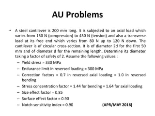 AU Problems
• A steel cantilever is 200 mm long. It is subjected to an axial load which
varies from 150 N (compression) to 450 N (tension) and also a transverse
load at its free end which varies from 80 N up to 120 N down. The
cantilever is of circular cross-section. It is of diameter 2d for the first 50
mm and of diameter d for the remaining length. Determine its diameter
taking a factor of safety of 2. Assume the following values :
– Yield stress = 330 MPa
– Endurance limit in reversed loading = 300 MPa
– Correction factors = 0.7 in reversed axial loading = 1.0 in reversed
bending
– Stress concentration factor = 1.44 for bending = 1.64 for axial loading
– Size effect factor = 0.85
– Surface effect factor = 0.90
– Notch sensitivity index = 0.90 (APR/MAY 2016)
 