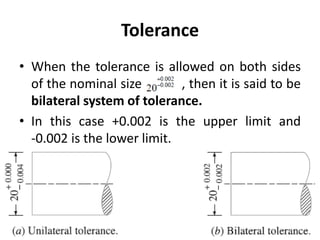 Tolerance
• When the tolerance is allowed on both sides
of the nominal size , then it is said to be
bilateral system of tolerance.
• In this case +0.002 is the upper limit and
-0.002 is the lower limit.
 