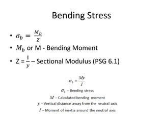 Bending Stress
• 𝜎𝑏 =
𝑀𝑏
𝑍
• 𝑀𝑏 or M - Bending Moment
• Z =
I
𝑦
– Sectional Modulus (PSG 6.1)
 