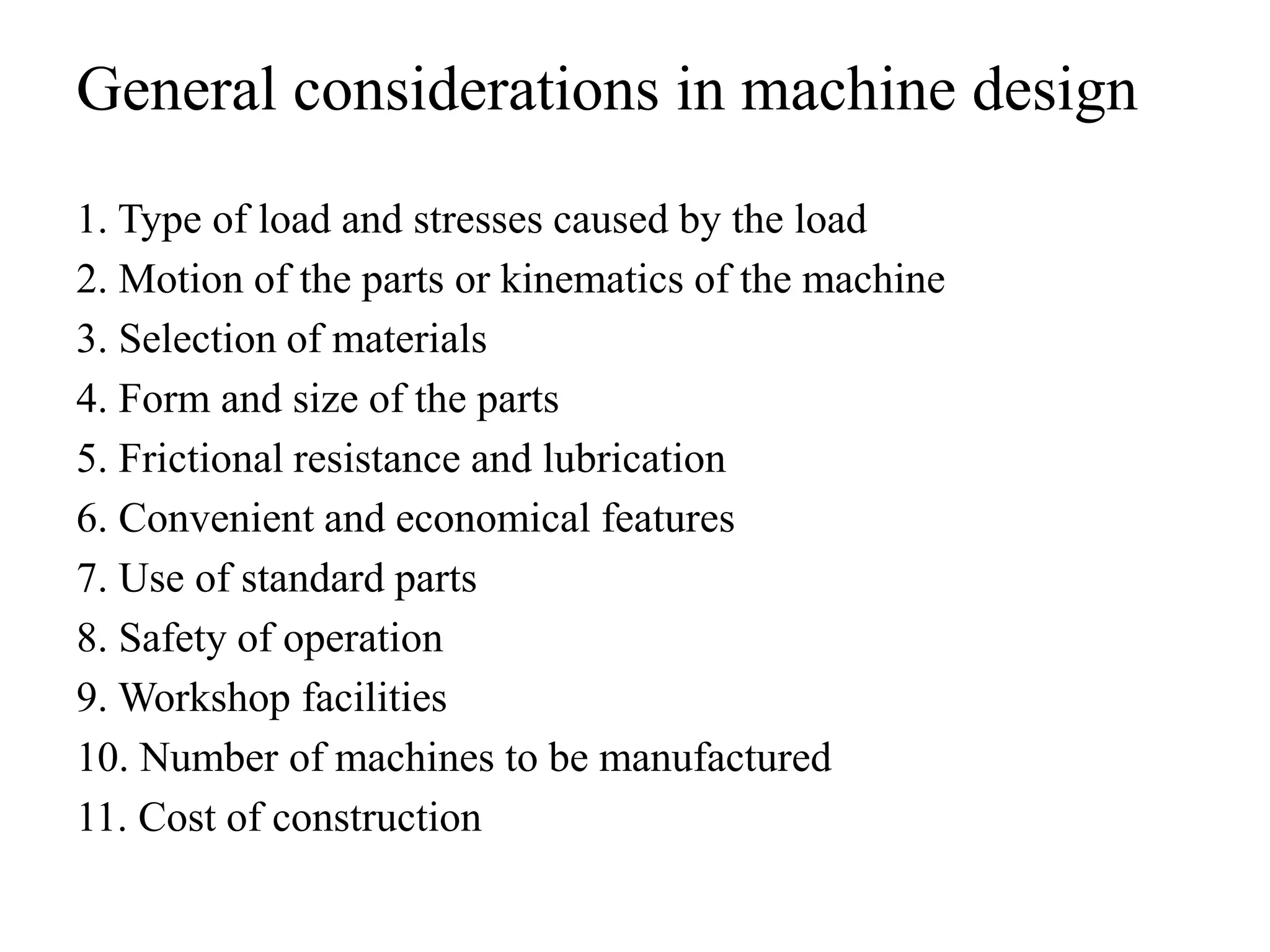 General considerations in machine design
1. Type of load and stresses caused by the load
2. Motion of the parts or kinematics of the machine
3. Selection of materials
4. Form and size of the parts
5. Frictional resistance and lubrication
6. Convenient and economical features
7. Use of standard parts
8. Safety of operation
9. Workshop facilities
10. Number of machines to be manufactured
11. Cost of construction
 