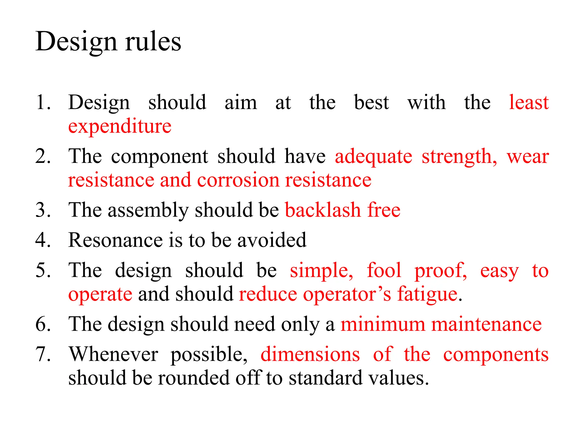 Design rules
1. Design should aim at the best with the least
expenditure
2. The component should have adequate strength, wear
resistance and corrosion resistance
3. The assembly should be backlash free
4. Resonance is to be avoided
5. The design should be simple, fool proof, easy to
operate and should reduce operator’s fatigue.
6. The design should need only a minimum maintenance
7. Whenever possible, dimensions of the components
should be rounded off to standard values.
 