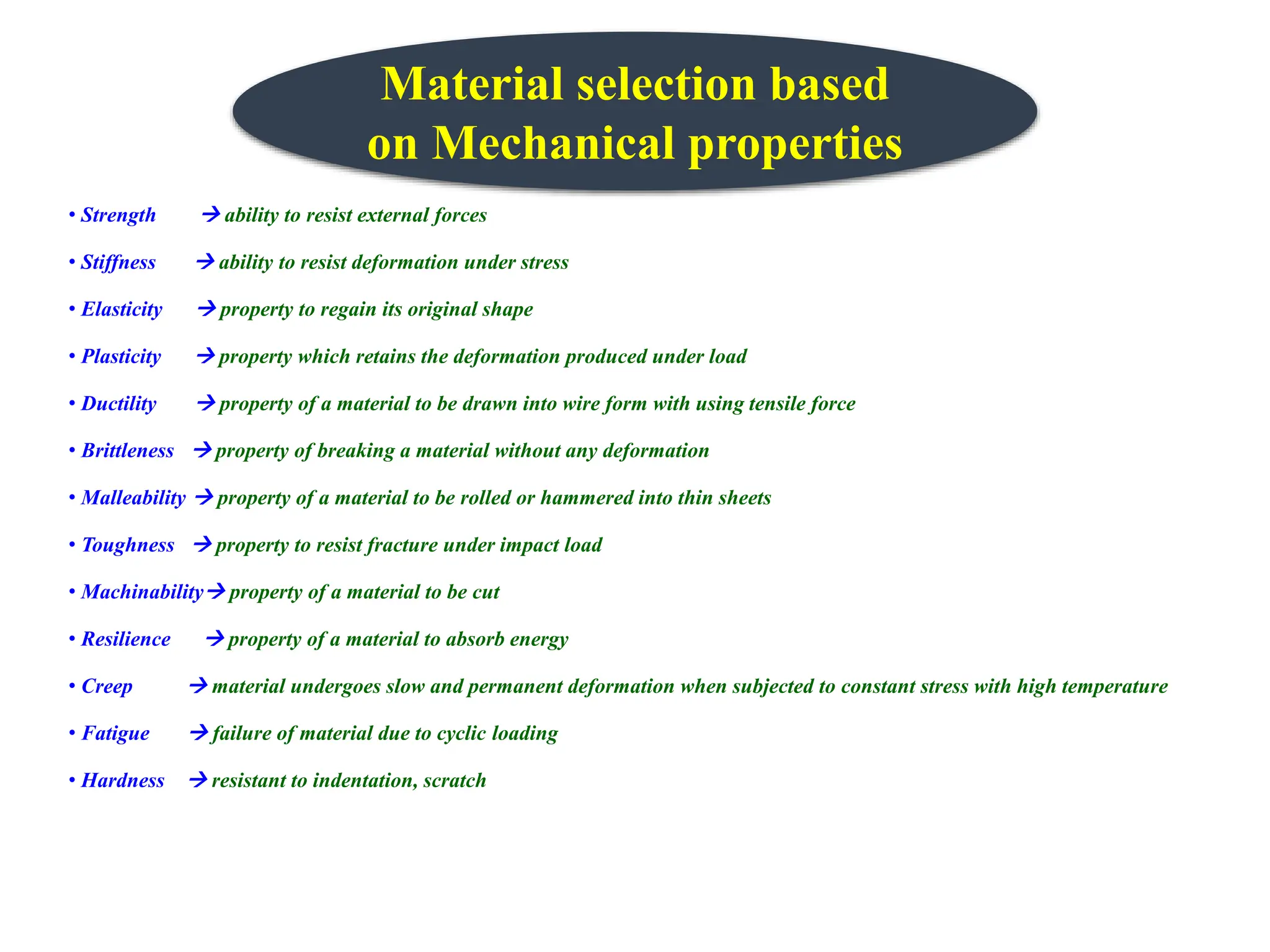 • Strength  ability to resist external forces
• Stiffness  ability to resist deformation under stress
• Elasticity  property to regain its original shape
• Plasticity  property which retains the deformation produced under load
• Ductility  property of a material to be drawn into wire form with using tensile force
• Brittleness  property of breaking a material without any deformation
• Malleability  property of a material to be rolled or hammered into thin sheets
• Toughness  property to resist fracture under impact load
• Machinability property of a material to be cut
• Resilience  property of a material to absorb energy
• Creep  material undergoes slow and permanent deformation when subjected to constant stress with high temperature
• Fatigue  failure of material due to cyclic loading
• Hardness  resistant to indentation, scratch
Material selection based
on Mechanical properties
 