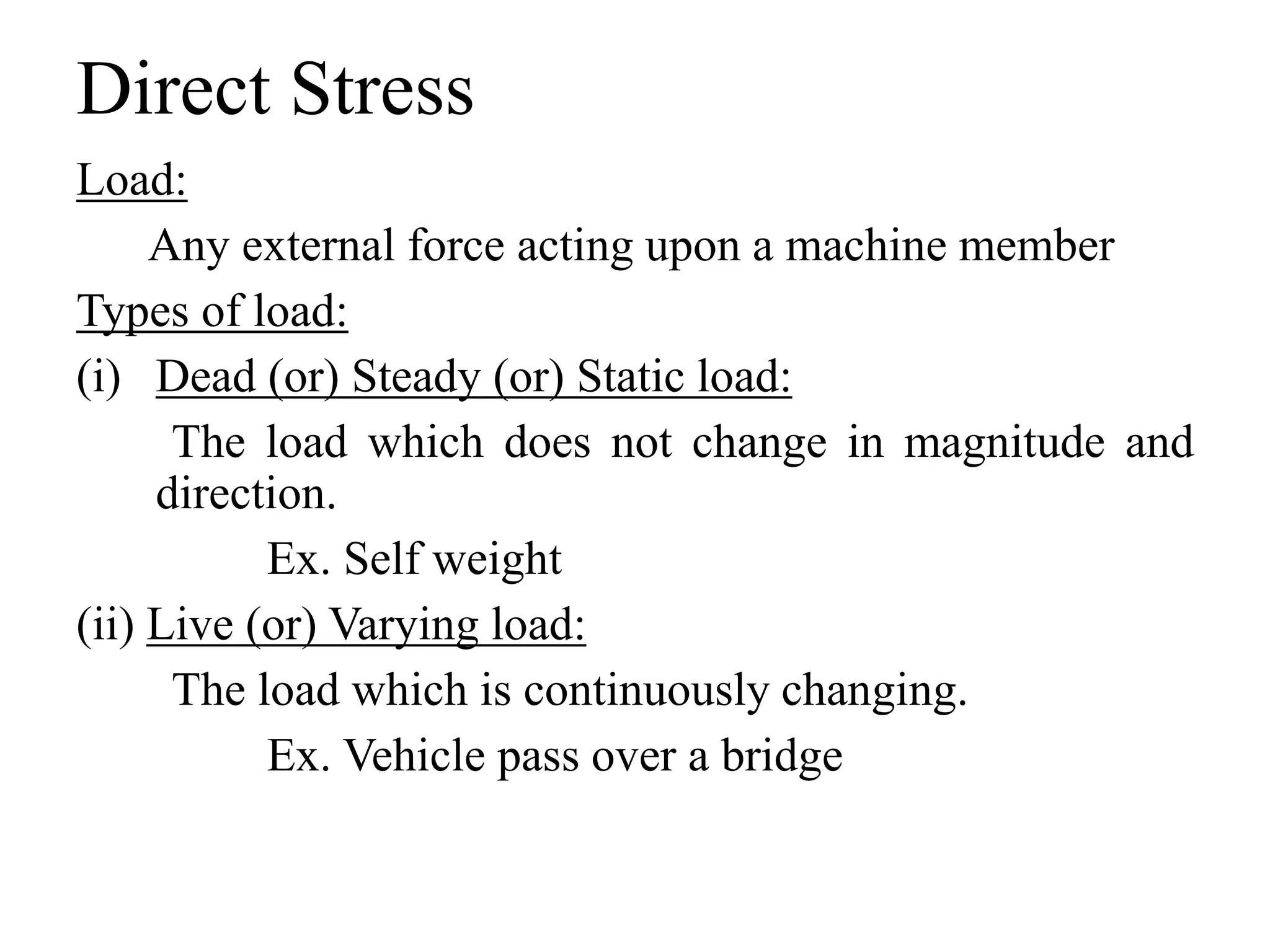 Direct Stress
Load:
Any external force acting upon a machine member
Types of load:
(i) Dead (or) Steady (or) Static load:
The load which does not change in magnitude and
direction.
Ex. Self weight
(ii) Live (or) Varying load:
The load which is continuously changing.
Ex. Vehicle pass over a bridge
 