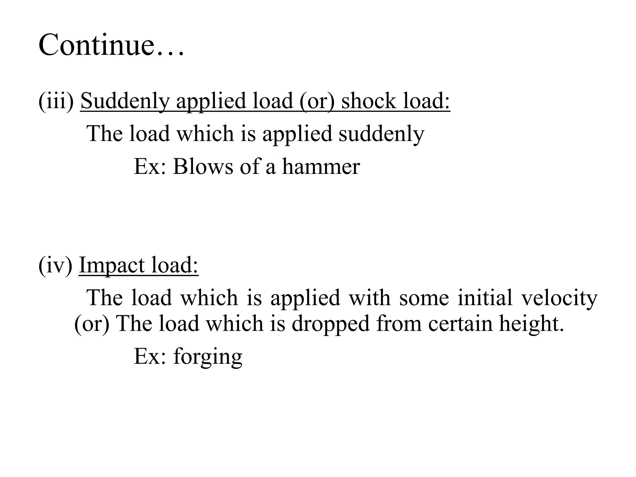Continue…
(iii) Suddenly applied load (or) shock load:
The load which is applied suddenly
Ex: Blows of a hammer
(iv) Impact load:
The load which is applied with some initial velocity
(or) The load which is dropped from certain height.
Ex: forging
 