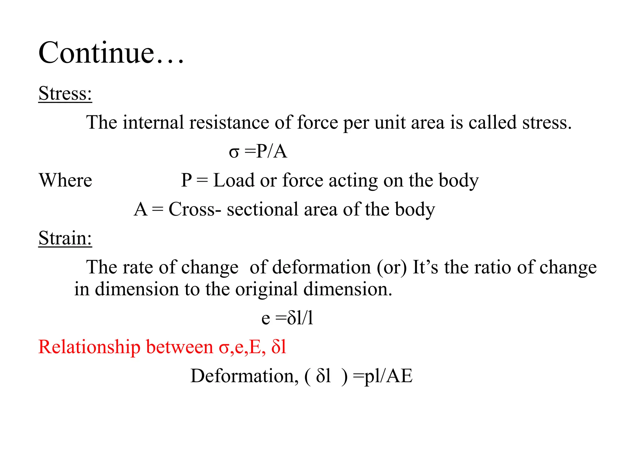 Continue…
Stress:
The internal resistance of force per unit area is called stress.
σ =P/A
Where P = Load or force acting on the body
A = Cross- sectional area of the body
Strain:
The rate of change of deformation (or) It’s the ratio of change
in dimension to the original dimension.
e =δl/l
Relationship between σ,e,E, δl
Deformation, ( δl ) =pl/AE
 