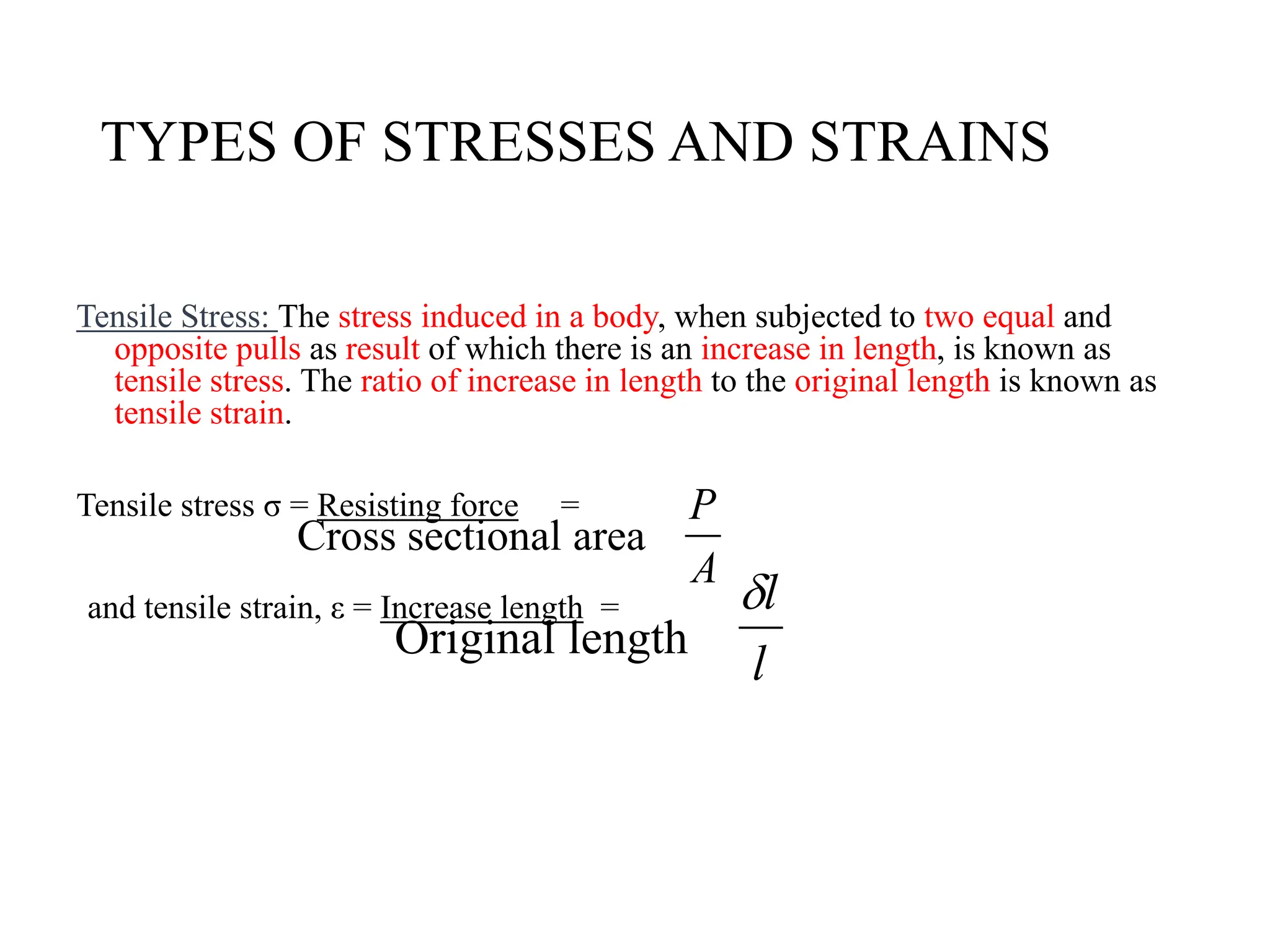 TYPES OF STRESSES AND STRAINS
Tensile Stress: The stress induced in a body, when subjected to two equal and
opposite pulls as result of which there is an increase in length, is known as
tensile stress. The ratio of increase in length to the original length is known as
tensile strain.
Tensile stress σ = Resisting force =
Cross sectional area
and tensile strain, ε = Increase length =
Original length
A
P
l
l

 
