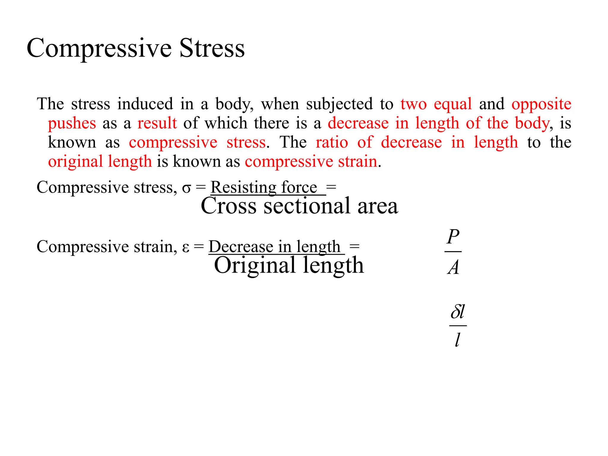 Compressive Stress
The stress induced in a body, when subjected to two equal and opposite
pushes as a result of which there is a decrease in length of the body, is
known as compressive stress. The ratio of decrease in length to the
original length is known as compressive strain.
Compressive stress, σ = Resisting force =
Cross sectional area
Compressive strain, ε = Decrease in length =
Original length A
P
l
l

 