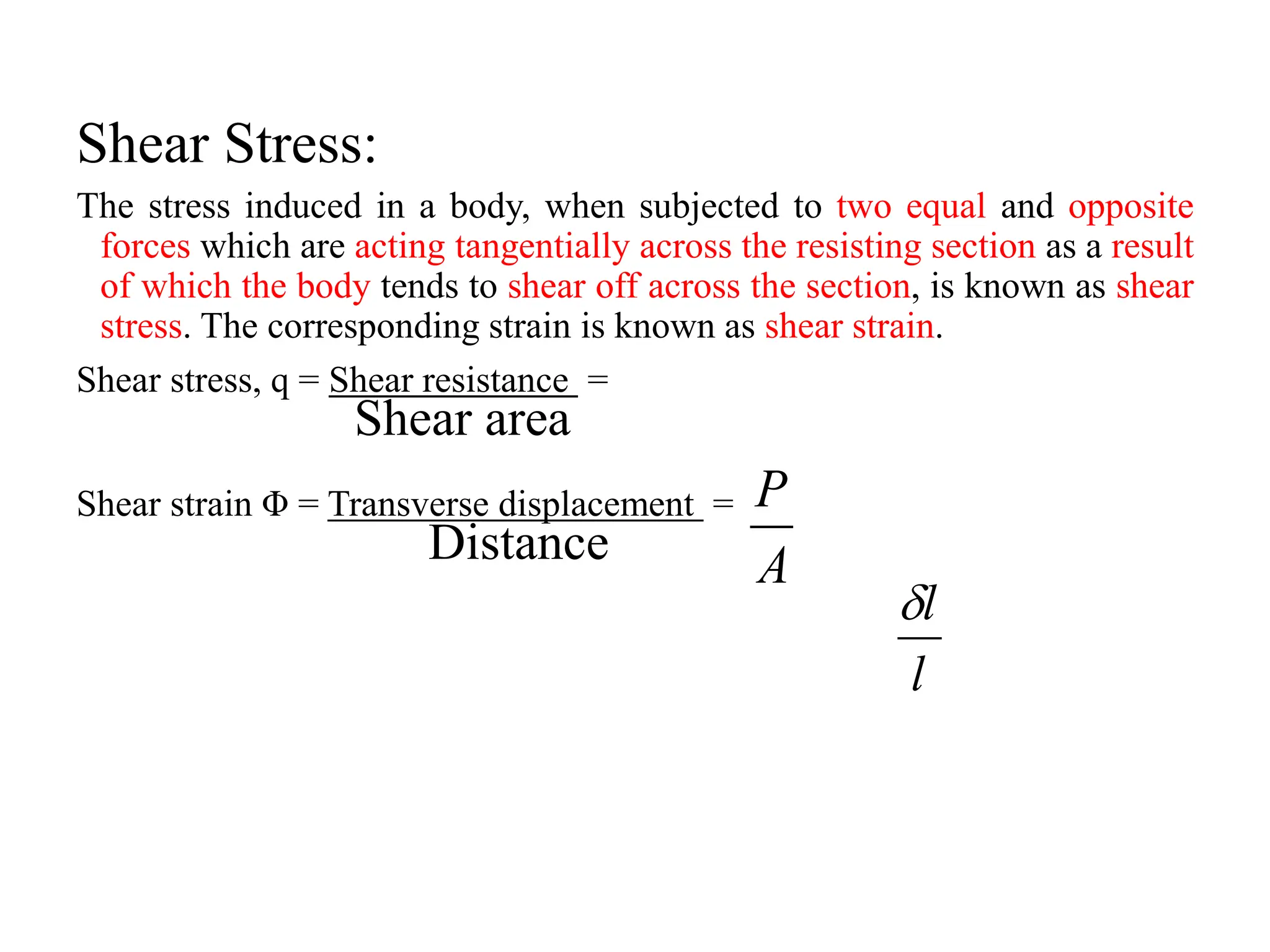 Shear Stress:
The stress induced in a body, when subjected to two equal and opposite
forces which are acting tangentially across the resisting section as a result
of which the body tends to shear off across the section, is known as shear
stress. The corresponding strain is known as shear strain.
Shear stress, q = Shear resistance =
Shear area
Shear strain Φ = Transverse displacement =
Distance A
P
l
l

 