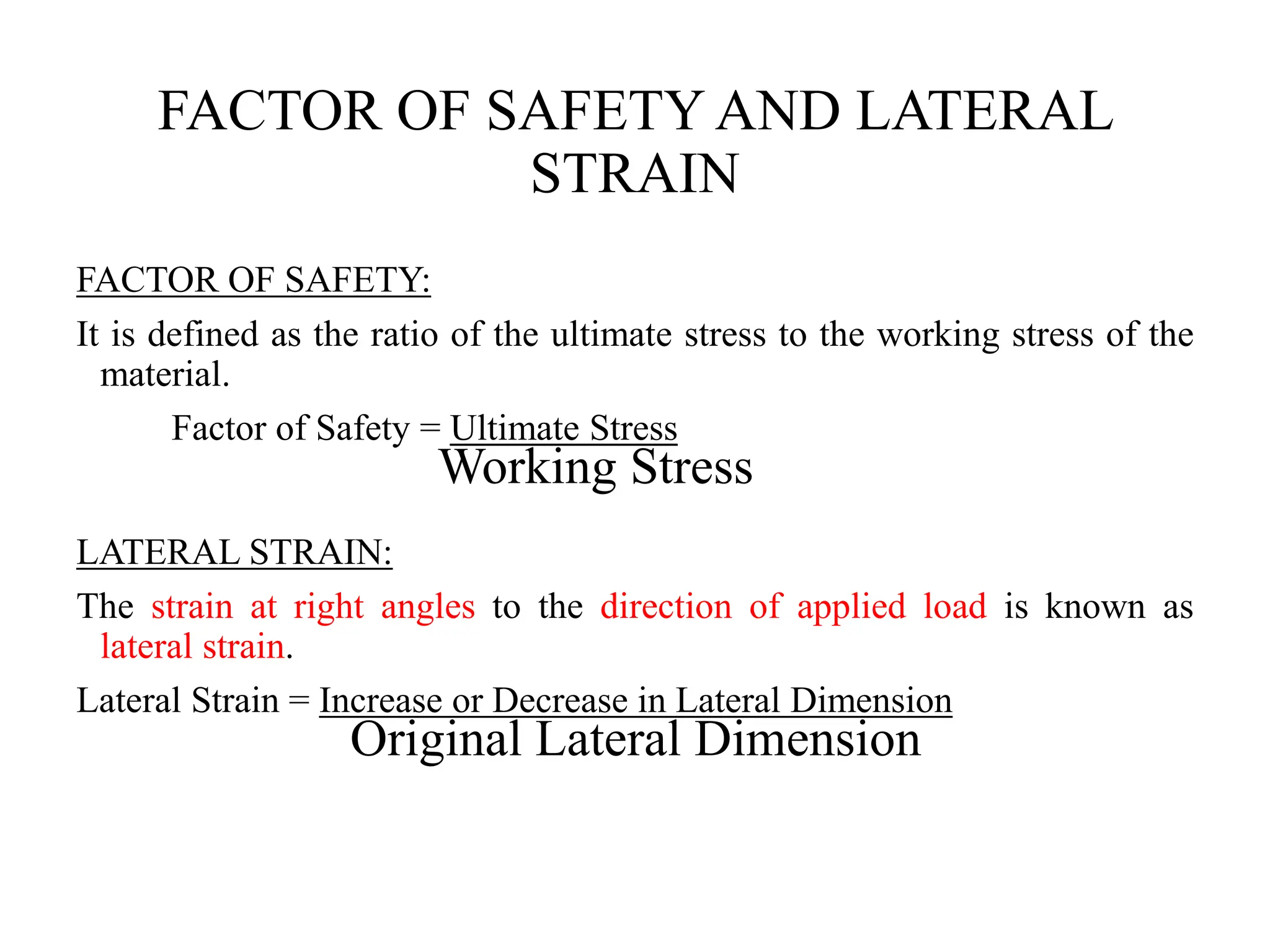FACTOR OF SAFETY AND LATERAL
STRAIN
FACTOR OF SAFETY:
It is defined as the ratio of the ultimate stress to the working stress of the
material.
Factor of Safety = Ultimate Stress
Working Stress
LATERAL STRAIN:
The strain at right angles to the direction of applied load is known as
lateral strain.
Lateral Strain = Increase or Decrease in Lateral Dimension
Original Lateral Dimension
 