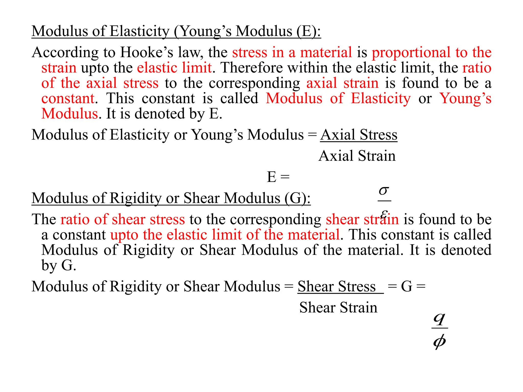 Modulus of Elasticity (Young’s Modulus (E):
According to Hooke’s law, the stress in a material is proportional to the
strain upto the elastic limit. Therefore within the elastic limit, the ratio
of the axial stress to the corresponding axial strain is found to be a
constant. This constant is called Modulus of Elasticity or Young’s
Modulus. It is denoted by E.
Modulus of Elasticity or Young’s Modulus = Axial Stress
Axial Strain
E =
Modulus of Rigidity or Shear Modulus (G):
The ratio of shear stress to the corresponding shear strain is found to be
a constant upto the elastic limit of the material. This constant is called
Modulus of Rigidity or Shear Modulus of the material. It is denoted
by G.
Modulus of Rigidity or Shear Modulus = Shear Stress = G =
Shear Strain



q
 