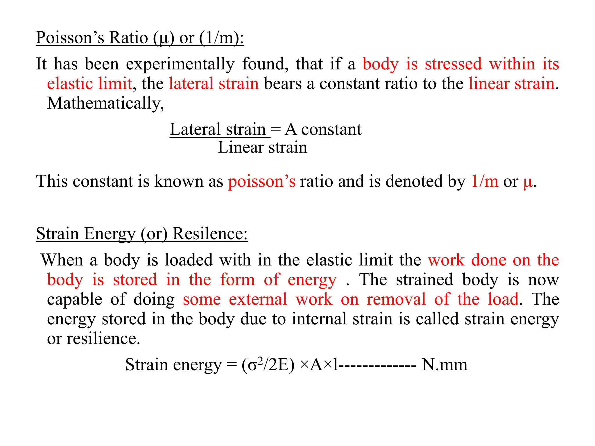 Poisson’s Ratio (μ) or (1/m):
It has been experimentally found, that if a body is stressed within its
elastic limit, the lateral strain bears a constant ratio to the linear strain.
Mathematically,
Lateral strain = A constant
Linear strain
This constant is known as poisson’s ratio and is denoted by 1/m or μ.
Strain Energy (or) Resilence:
When a body is loaded with in the elastic limit the work done on the
body is stored in the form of energy . The strained body is now
capable of doing some external work on removal of the load. The
energy stored in the body due to internal strain is called strain energy
or resilience.
Strain energy = (σ2/2E) ×A×l------------- N.mm
 