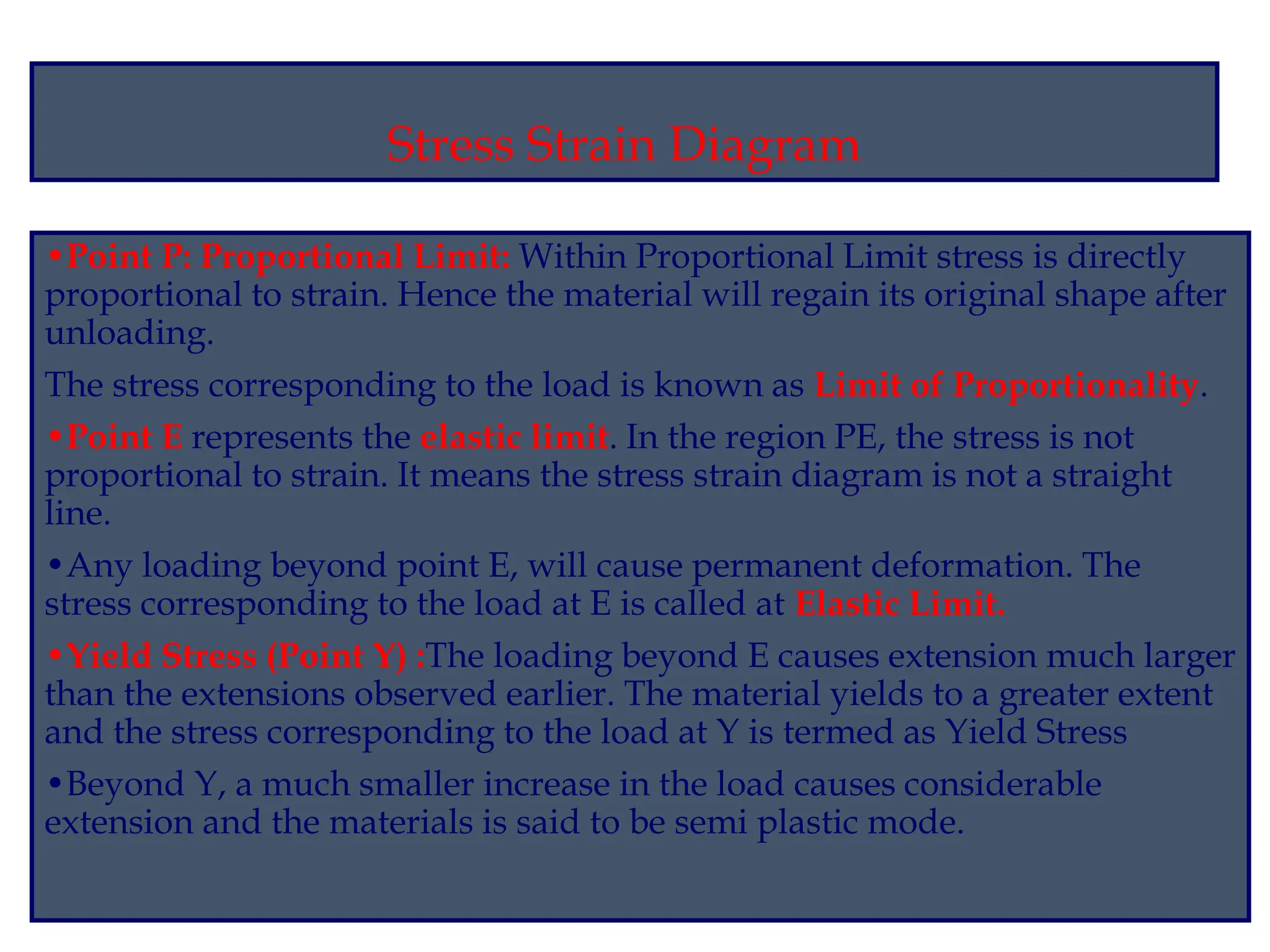 Stress Strain Diagram
•Point P: Proportional Limit: Within Proportional Limit stress is directly
proportional to strain. Hence the material will regain its original shape after
unloading.
The stress corresponding to the load is known as Limit of Proportionality.
•Point E represents the elastic limit. In the region PE, the stress is not
proportional to strain. It means the stress strain diagram is not a straight
line.
•Any loading beyond point E, will cause permanent deformation. The
stress corresponding to the load at E is called at Elastic Limit.
•Yield Stress (Point Y) :The loading beyond E causes extension much larger
than the extensions observed earlier. The material yields to a greater extent
and the stress corresponding to the load at Y is termed as Yield Stress
•Beyond Y, a much smaller increase in the load causes considerable
extension and the materials is said to be semi plastic mode.
 