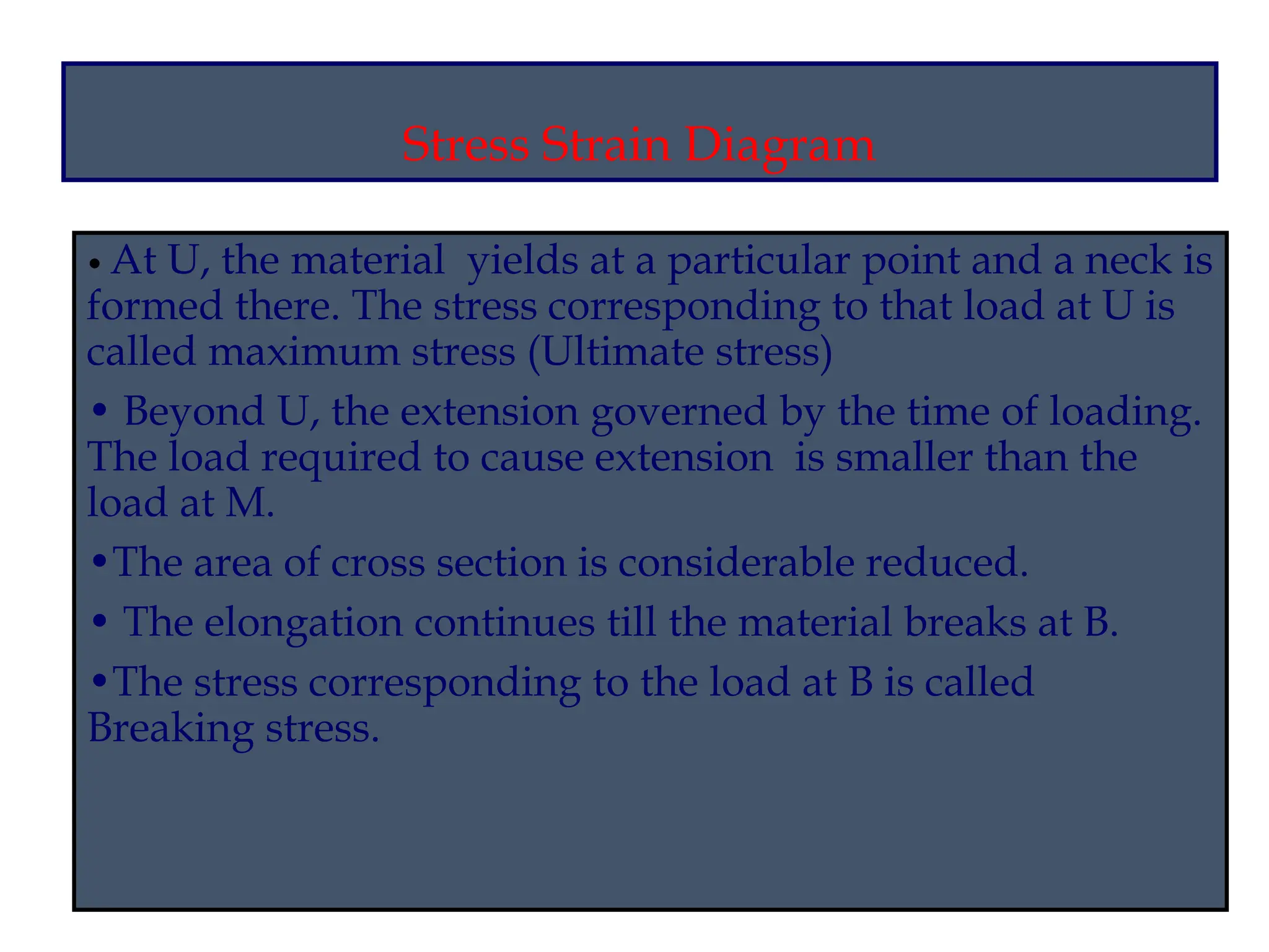 Stress Strain Diagram
• At U, the material yields at a particular point and a neck is
formed there. The stress corresponding to that load at U is
called maximum stress (Ultimate stress)
• Beyond U, the extension governed by the time of loading.
The load required to cause extension is smaller than the
load at M.
•The area of cross section is considerable reduced.
• The elongation continues till the material breaks at B.
•The stress corresponding to the load at B is called
Breaking stress.
 