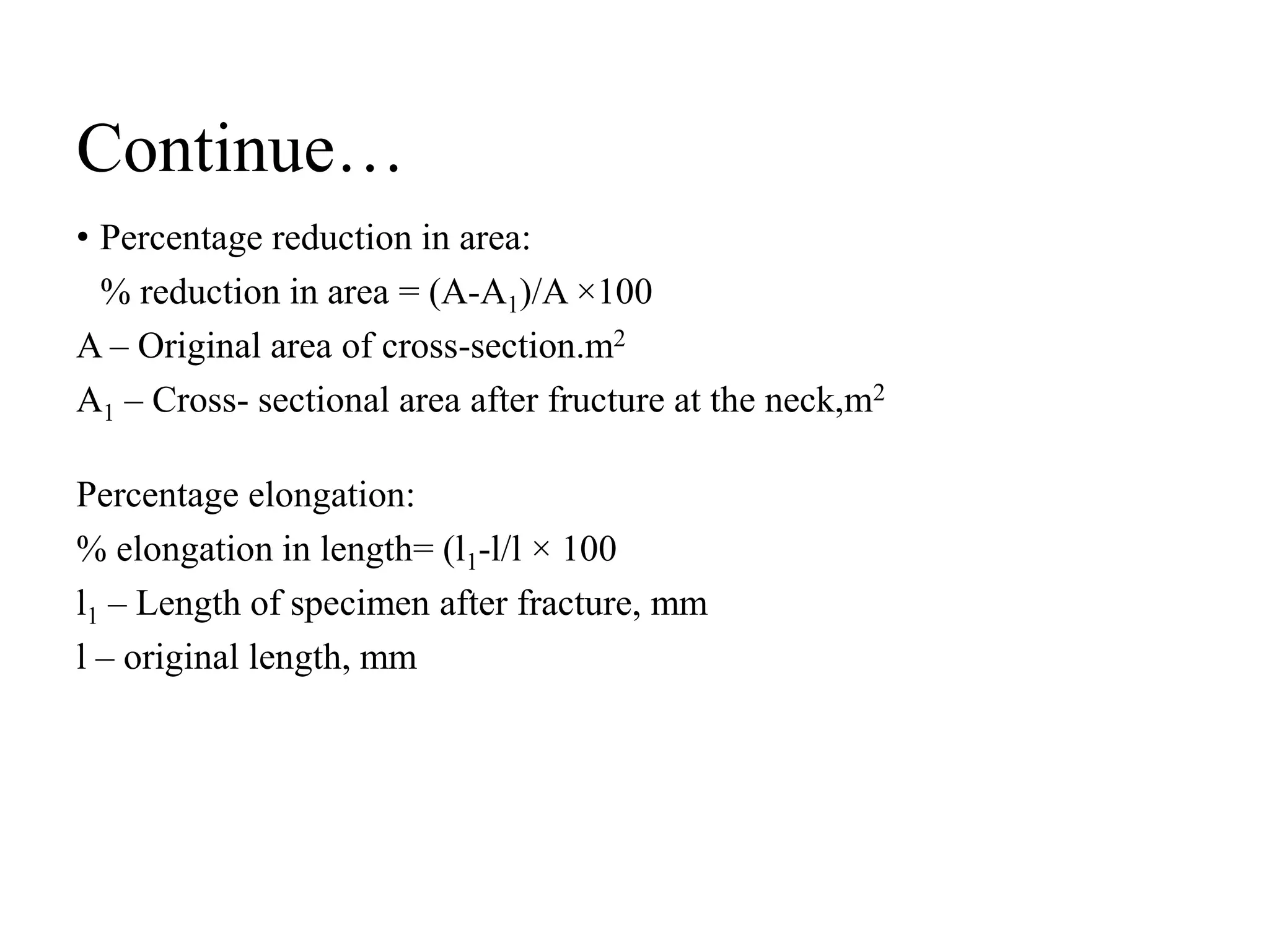 Continue…
• Percentage reduction in area:
% reduction in area = (A-A1)/A ×100
A – Original area of cross-section.m2
A1 – Cross- sectional area after fructure at the neck,m2
Percentage elongation:
% elongation in length= (l1-l/l × 100
l1 – Length of specimen after fracture, mm
l – original length, mm
 