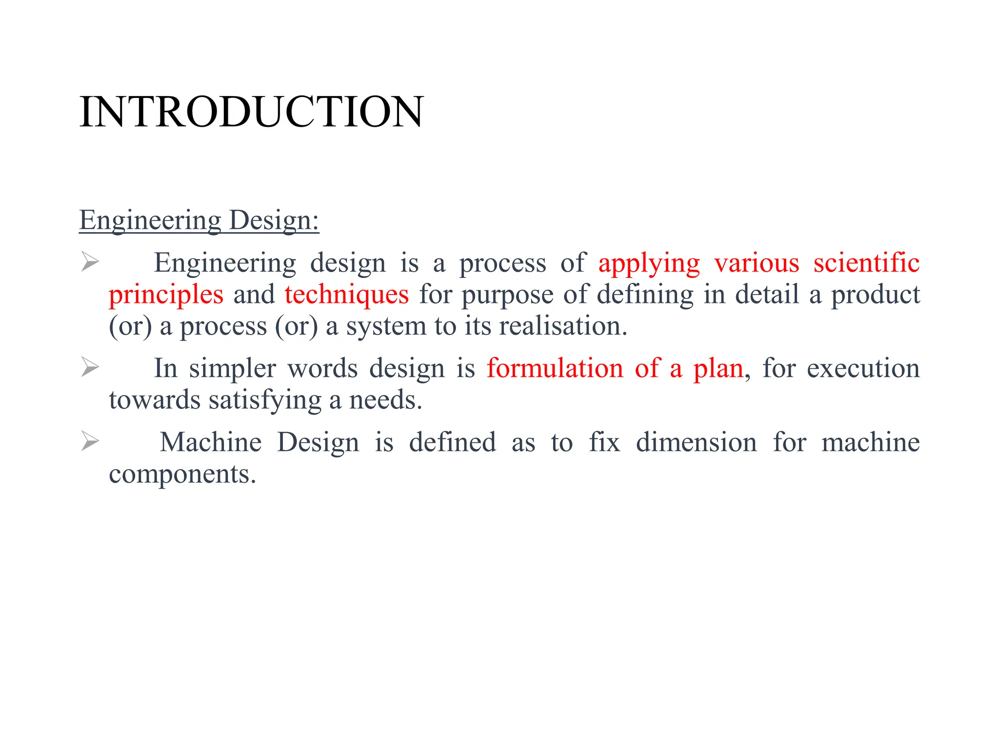 INTRODUCTION
Engineering Design:
 Engineering design is a process of applying various scientific
principles and techniques for purpose of defining in detail a product
(or) a process (or) a system to its realisation.
 In simpler words design is formulation of a plan, for execution
towards satisfying a needs.
 Machine Design is defined as to fix dimension for machine
components.
 
