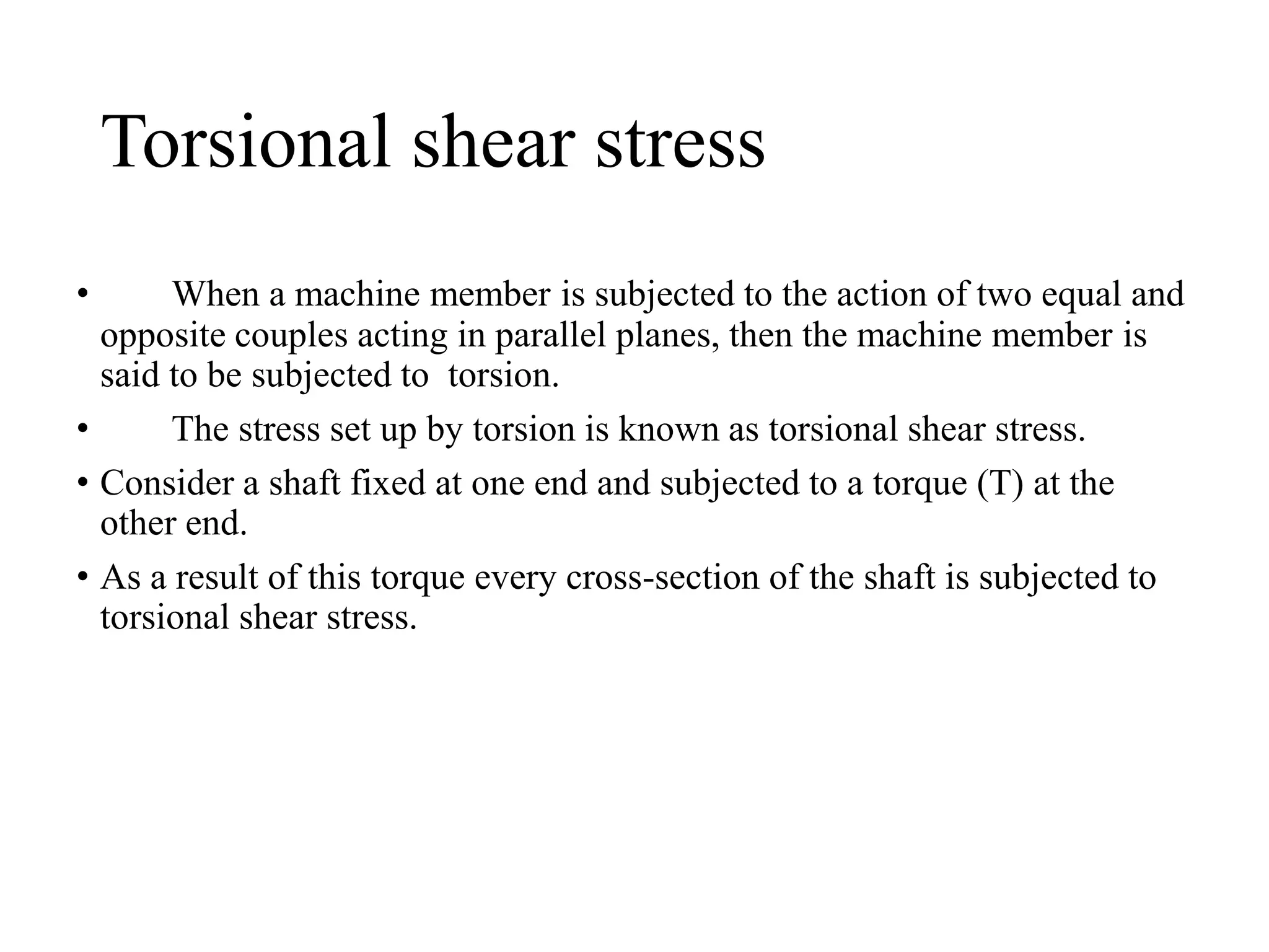 Torsional shear stress
• When a machine member is subjected to the action of two equal and
opposite couples acting in parallel planes, then the machine member is
said to be subjected to torsion.
• The stress set up by torsion is known as torsional shear stress.
• Consider a shaft fixed at one end and subjected to a torque (T) at the
other end.
• As a result of this torque every cross-section of the shaft is subjected to
torsional shear stress.
 