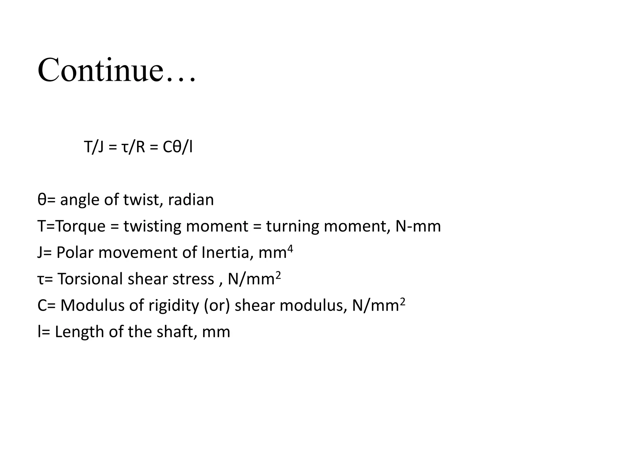 Continue…
T/J = τ/R = Cθ/l
θ= angle of twist, radian
T=Torque = twisting moment = turning moment, N-mm
J= Polar movement of Inertia, mm4
τ= Torsional shear stress , N/mm2
C= Modulus of rigidity (or) shear modulus, N/mm2
l= Length of the shaft, mm
 