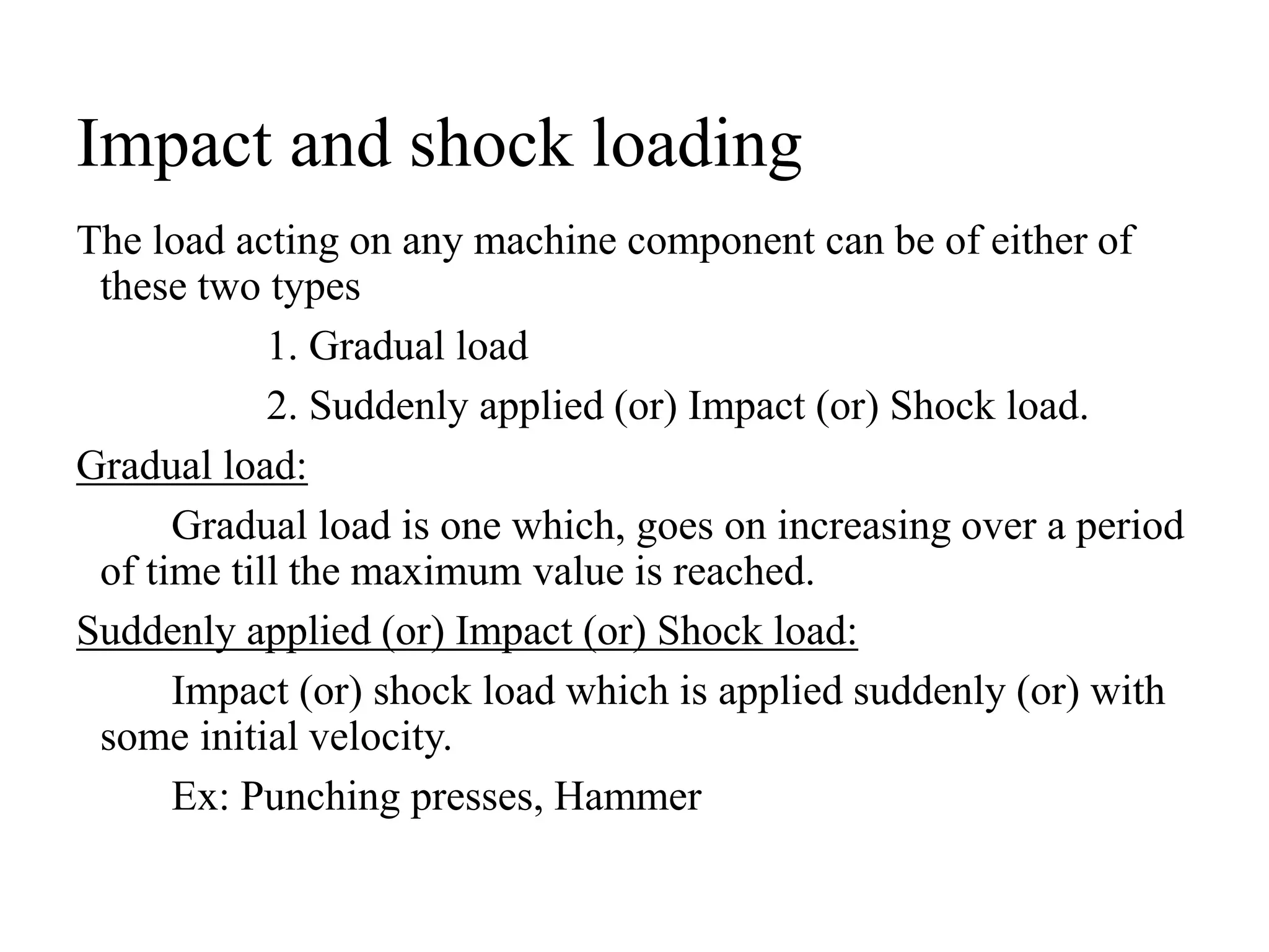 Impact and shock loading
The load acting on any machine component can be of either of
these two types
1. Gradual load
2. Suddenly applied (or) Impact (or) Shock load.
Gradual load:
Gradual load is one which, goes on increasing over a period
of time till the maximum value is reached.
Suddenly applied (or) Impact (or) Shock load:
Impact (or) shock load which is applied suddenly (or) with
some initial velocity.
Ex: Punching presses, Hammer
 