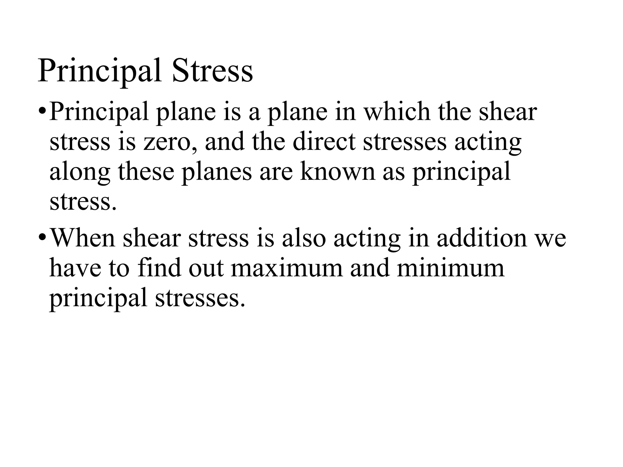 Principal Stress
•Principal plane is a plane in which the shear
stress is zero, and the direct stresses acting
along these planes are known as principal
stress.
•When shear stress is also acting in addition we
have to find out maximum and minimum
principal stresses.
 