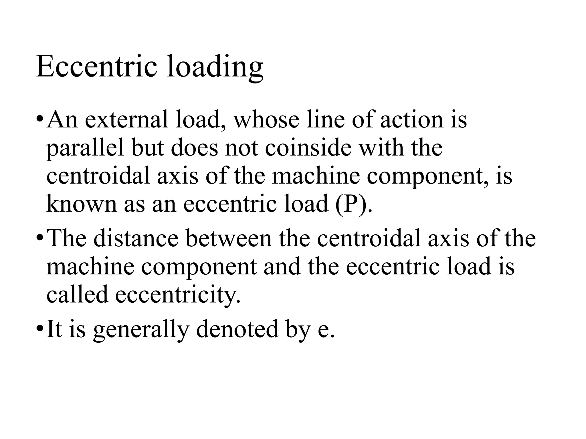 Eccentric loading
•An external load, whose line of action is
parallel but does not coinside with the
centroidal axis of the machine component, is
known as an eccentric load (P).
•The distance between the centroidal axis of the
machine component and the eccentric load is
called eccentricity.
•It is generally denoted by e.
 